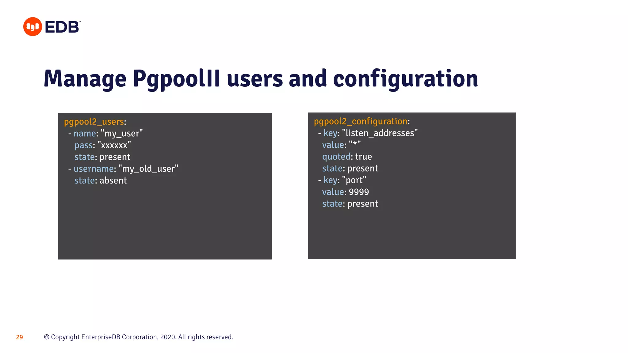 © Copyright EnterpriseDB Corporation, 2020. All rights reserved.29 pgpool2_users: - name: "my_user" pass: "xxxxxx" state: present - username: "my_old_user" state: absent Manage PgpoolII users and configuration pgpool2_configuration: - key: "listen_addresses" value: "*" quoted: true state: present - key: "port" value: 9999 state: present 