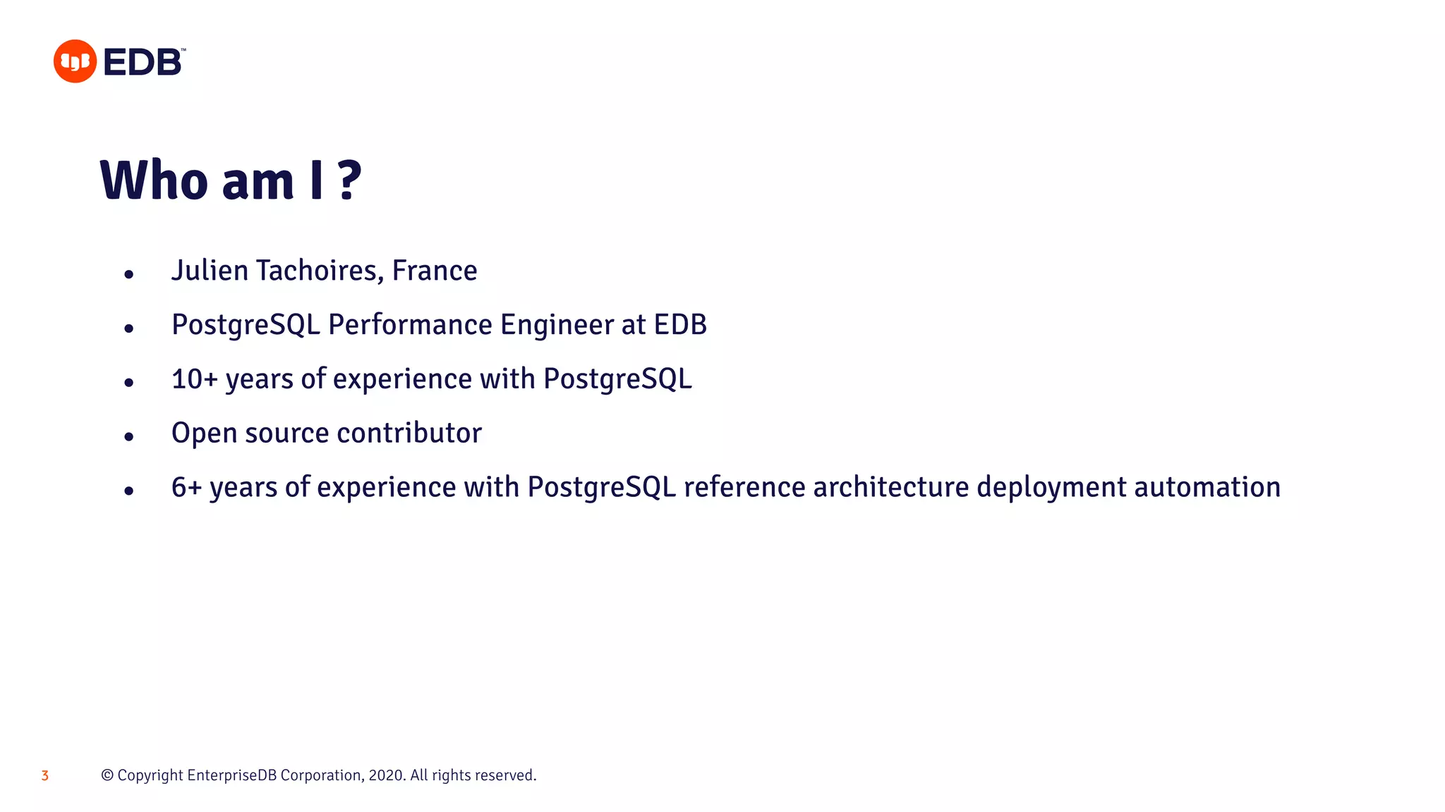 © Copyright EnterpriseDB Corporation, 2020. All rights reserved.3 Who am I ? ● Julien Tachoires, France ● PostgreSQL Performance Engineer at EDB ● 10+ years of experience with PostgreSQL ● Open source contributor ● 6+ years of experience with PostgreSQL reference architecture deployment automation 
