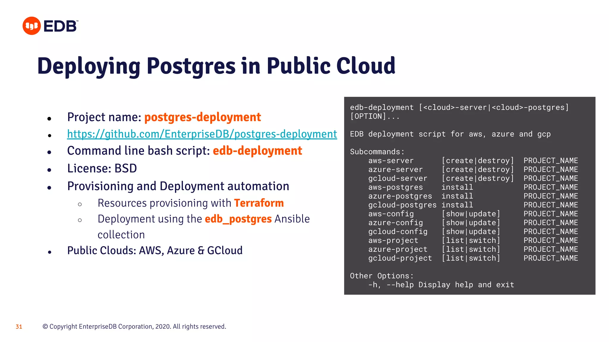 © Copyright EnterpriseDB Corporation, 2020. All rights reserved.31 Deploying Postgres in Public Cloud ● Project name: postgres-deployment ● https://github.com/EnterpriseDB/postgres-deployment ● Command line bash script: edb-deployment ● License: BSD ● Provisioning and Deployment automation ○ Resources provisioning with Terraform ○ Deployment using the edb_postgres Ansible collection ● Public Clouds: AWS, Azure & GCloud edb-deployment [<cloud>-server|<cloud>-postgres] [OPTION]... EDB deployment script for aws, azure and gcp Subcommands: aws-server [create|destroy] PROJECT_NAME azure-server [create|destroy] PROJECT_NAME gcloud-server [create|destroy] PROJECT_NAME aws-postgres install PROJECT_NAME azure-postgres install PROJECT_NAME gcloud-postgres install PROJECT_NAME aws-config [show|update] PROJECT_NAME azure-config [show|update] PROJECT_NAME gcloud-config [show|update] PROJECT_NAME aws-project [list|switch] PROJECT_NAME azure-project [list|switch] PROJECT_NAME gcloud-project [list|switch] PROJECT_NAME Other Options: -h, --help Display help and exit 