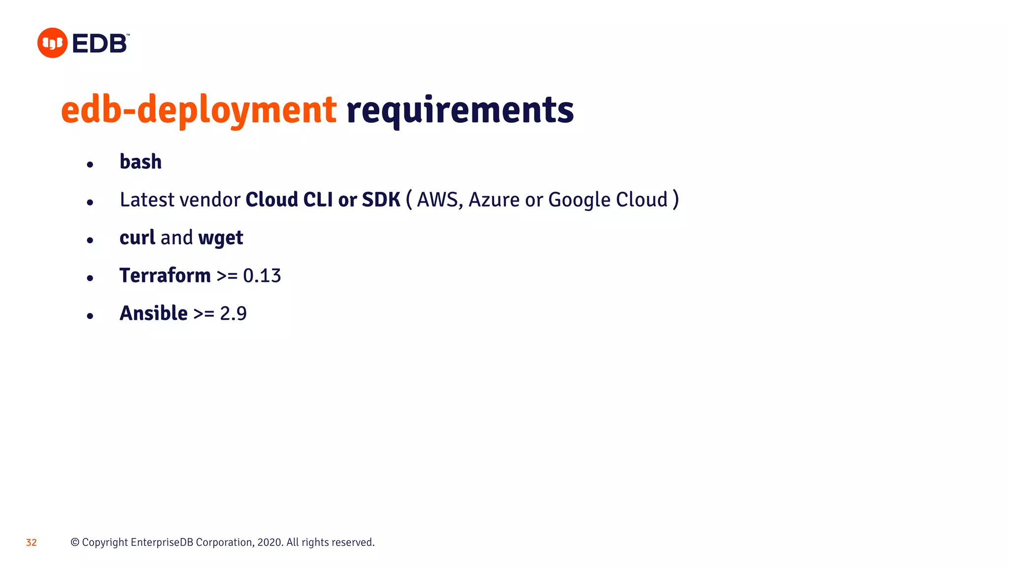 © Copyright EnterpriseDB Corporation, 2020. All rights reserved.32 edb-deployment requirements ● bash ● Latest vendor Cloud CLI or SDK ( AWS, Azure or Google Cloud ) ● curl and wget ● Terraform >= 0.13 ● Ansible >= 2.9 
