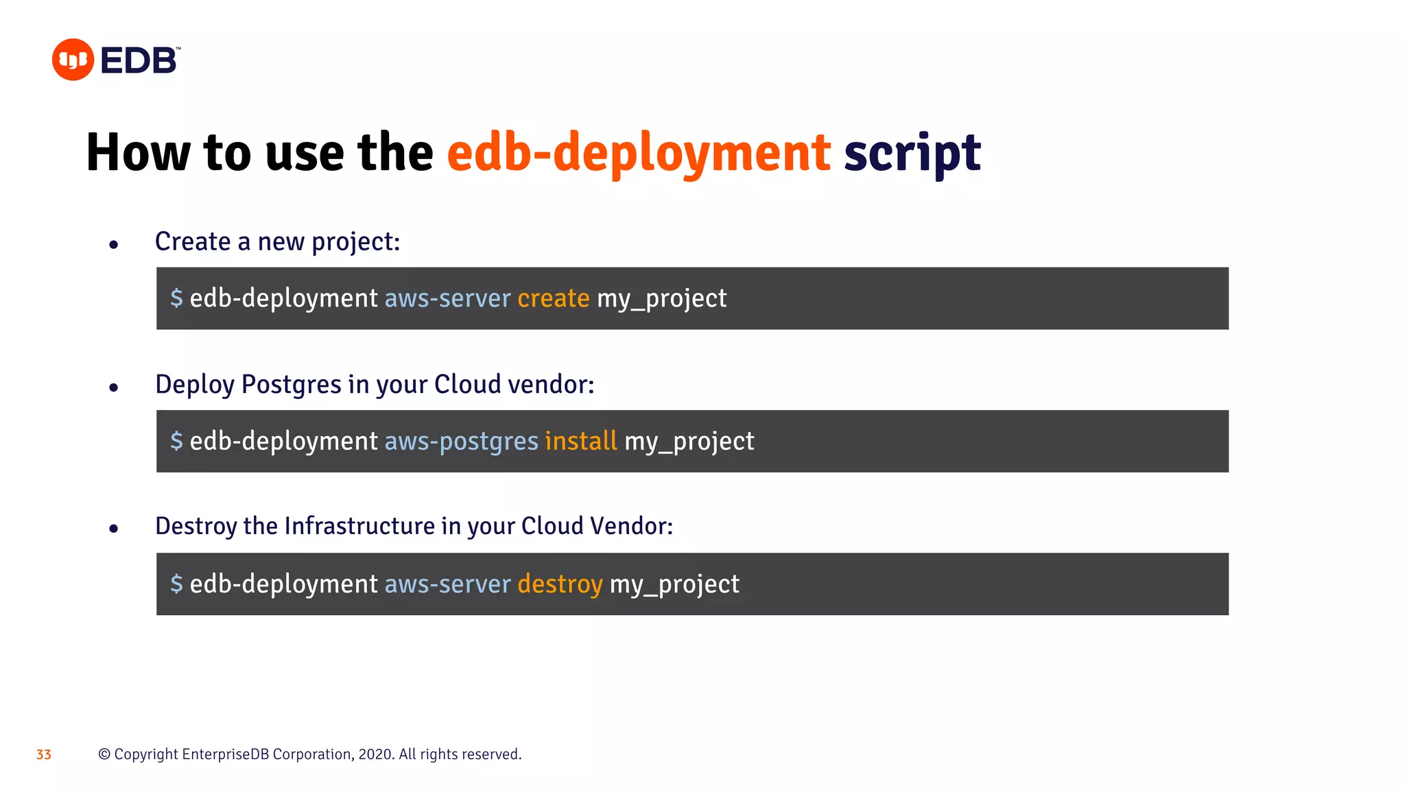 © Copyright EnterpriseDB Corporation, 2020. All rights reserved.33 How to use the edb-deployment script ● Create a new project: $ edb-deployment aws-server create my_project $ edb-deployment aws-postgres install my_project ● Destroy the Infrastructure in your Cloud Vendor: $ edb-deployment aws-server destroy my_project ● Deploy Postgres in your Cloud vendor: 