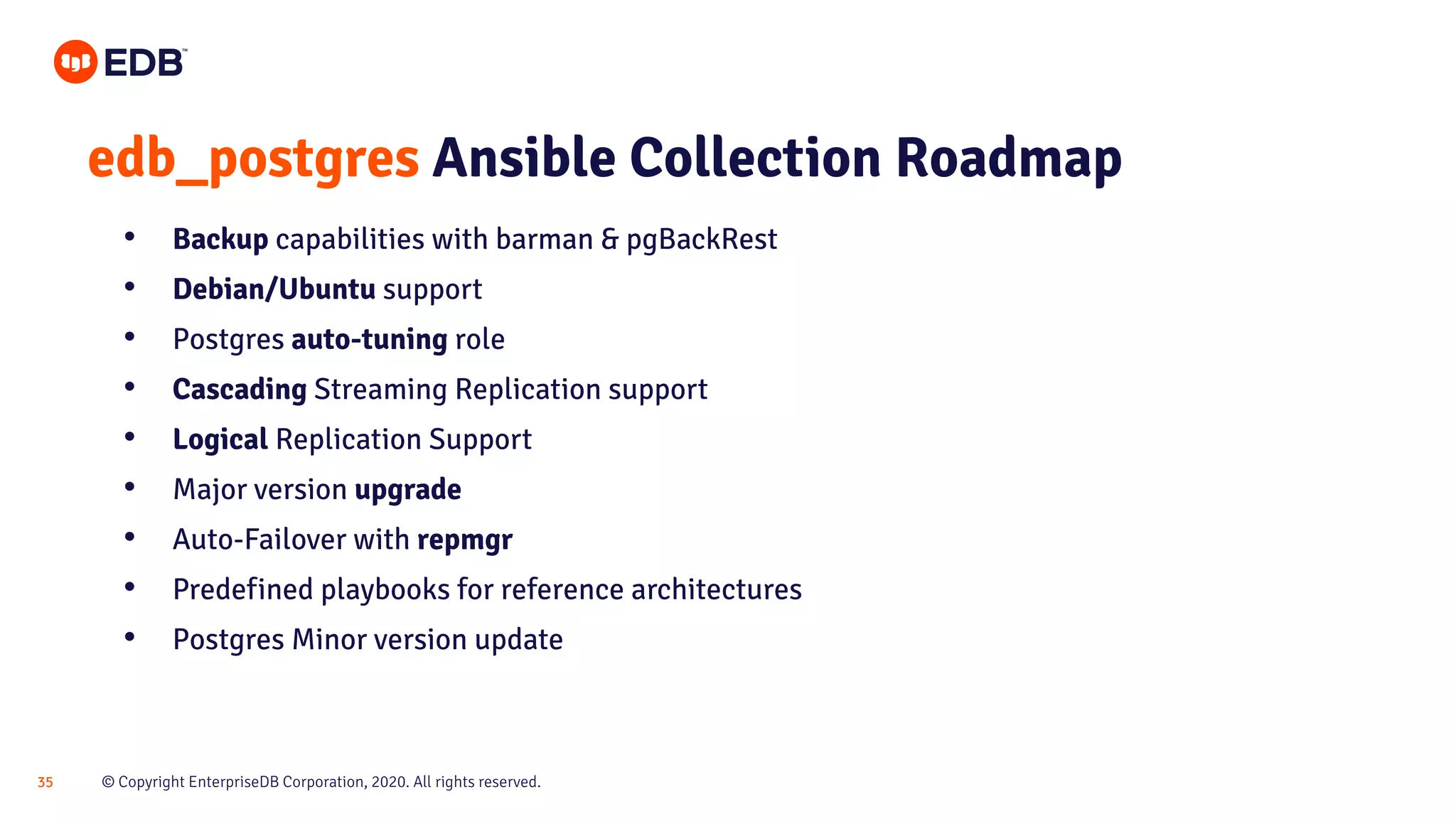 © Copyright EnterpriseDB Corporation, 2020. All rights reserved.35 edb_postgres Ansible Collection Roadmap • Backup capabilities with barman & pgBackRest • Debian/Ubuntu support • Postgres auto-tuning role • Cascading Streaming Replication support • Logical Replication Support • Major version upgrade • Auto-Failover with repmgr • Predefined playbooks for reference architectures • Postgres Minor version update 