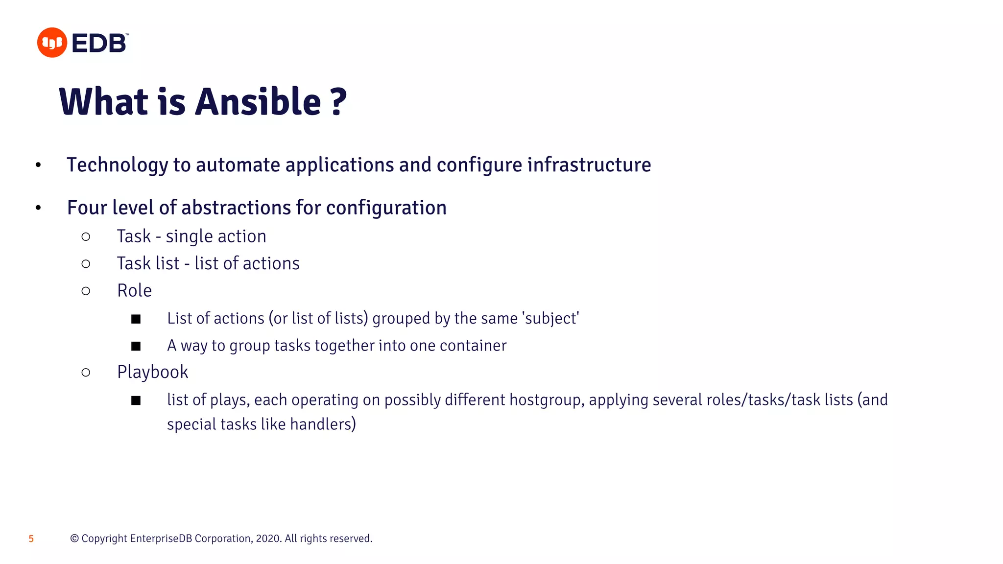 © Copyright EnterpriseDB Corporation, 2020. All rights reserved.5 What is Ansible ? • Technology to automate applications and configure infrastructure • Four level of abstractions for configuration ○ Task - single action ○ Task list - list of actions ○ Role ■ List of actions (or list of lists) grouped by the same 'subject' ■ A way to group tasks together into one container ○ Playbook ■ list of plays, each operating on possibly different hostgroup, applying several roles/tasks/task lists (and special tasks like handlers) 