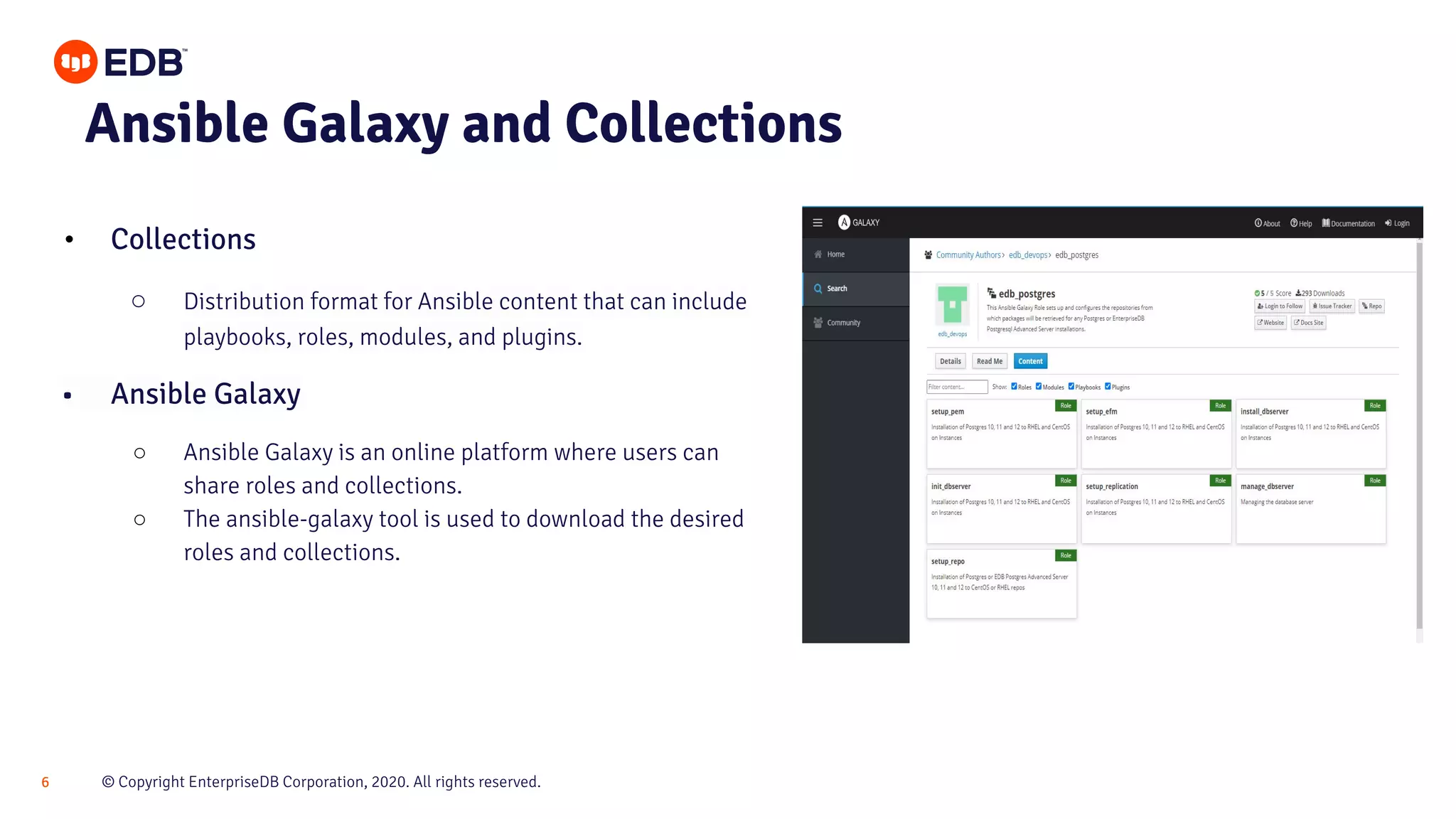 © Copyright EnterpriseDB Corporation, 2020. All rights reserved.6 Ansible Galaxy and Collections • Collections ○ Distribution format for Ansible content that can include playbooks, roles, modules, and plugins. • Ansible Galaxy ○ Ansible Galaxy is an online platform where users can share roles and collections. ○ The ansible-galaxy tool is used to download the desired roles and collections. 