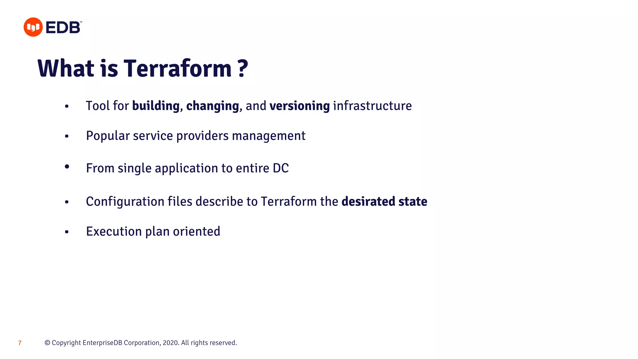 © Copyright EnterpriseDB Corporation, 2020. All rights reserved.7 What is Terraform ? • Tool for building, changing, and versioning infrastructure • Popular service providers management • From single application to entire DC • Configuration files describe to Terraform the desirated state • Execution plan oriented 