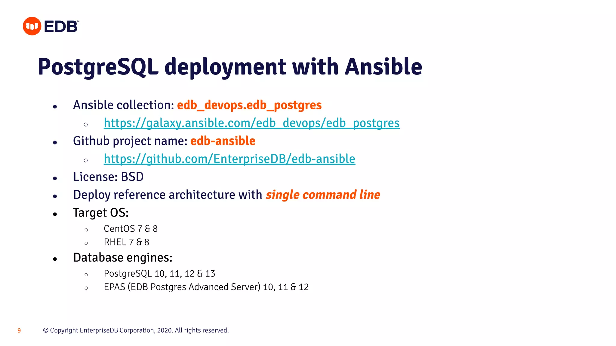 © Copyright EnterpriseDB Corporation, 2020. All rights reserved.9 PostgreSQL deployment with Ansible ● Ansible collection: edb_devops.edb_postgres ○ https://galaxy.ansible.com/edb_devops/edb_postgres ● Github project name: edb-ansible ○ https://github.com/EnterpriseDB/edb-ansible ● License: BSD ● Deploy reference architecture with single command line ● Target OS: ○ CentOS 7 & 8 ○ RHEL 7 & 8 ● Database engines: ○ PostgreSQL 10, 11, 12 & 13 ○ EPAS (EDB Postgres Advanced Server) 10, 11 & 12 