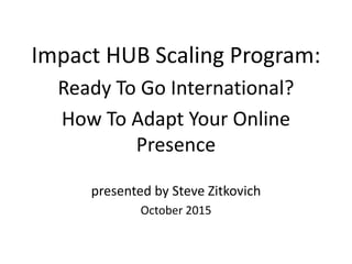 Impact HUB Scaling Program:
Ready To Go International?
How To Adapt Your Online
Presence
presented by Steve Zitkovich
October 2015
 