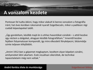 A vonzalom kezdete André Kertész élete és munkássága Szigetbecsei látkép Pontosan fel tudta idézni, hogy mikor alakult ki benne vonzalom a fotográfia iránt; hat éves korában rokonainál nyaralt Szigetbecsén, mikor a padláson régi családi képeslapokat talált. „ Úgy gondoltam, később majd én is ehhez hasonlókat csinálok – s attól kezdve úgy néztem a dolgokat, ahogyan később fotografáltam.” Innentől kezdve fejében folyamatosan komponált, így mire elkezdett fényképezni, látásmódja szinte teljesen kifejlődött. „ Amint 1912-ben a gépemet megkaptam, kezdtem olyan képeket csinálni, amilyeneket látni akartam. Ezek vizuálisan sikerültek, de technikai tapasztalataim még nem voltak.”  