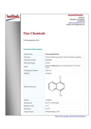 SwastiChemEx
Address:
Bangalore, Karnataka,
Zip:560100
www.swastichemex.com
Swasti.chemex@gmail.com
https://sites.google.com/site/swastichemex
/products
Fine Chemicals
5-bromoquinolin-8-ol
Technical Information
product Name 5-bromoquinolin-8-ol
Synonyms 5-bromo-8-hydroxyquinoline; 5-bromo-8-hydroxy quinoline
Molecular Formula C9H6BrNO
Molecular Weight 224.054
InChI
InChI=1/C9H6BrNO/c10-7-3-4-8(12)9-6(7)2-1-5-11-9/h1-
5,12H
CAS Registry Number 1198-14-7
EINECS 214-829-2
Molecular Structure
Density 1.705g/cm3
Boiling point 362.7°C at 760 mmHg
Refractive index 1.717
Flash point 173.2°C
Vapour Pressur 9.07E-06mmHg at 25°C
 