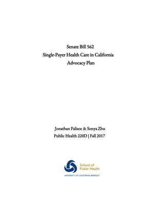  
 
 
Senate​ ​Bill​ ​562  
Single-Payer​ ​Health​ ​Care​ ​in​ ​California  
Advocacy​ ​Plan 
 
 
 
 
 
 
 
 
Jonathan​ ​Palisoc​ ​&​ ​Sonya​ ​Zhu 
Public​ ​Health​ ​220D​ ​|​ ​Fall​ ​2017 
 
   
 
 
