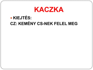 KACZKA
 KIEJTÉS:
CZ: KEMÉNY CS-NEK FELEL MEG
 
