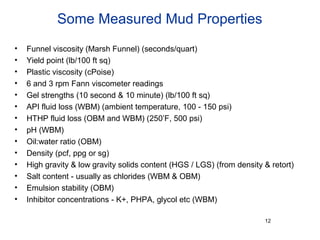Some Measured Mud Properties
• Funnel viscosity (Marsh Funnel) (seconds/quart)
• Yield point (lb/100 ft sq)
• Plastic viscosity (cPoise)
• 6 and 3 rpm Fann viscometer readings
• Gel strengths (10 second & 10 minute) (lb/100 ft sq)
• API fluid loss (WBM) (ambient temperature, 100 - 150 psi)
• HTHP fluid loss (OBM and WBM) (250’F, 500 psi)
• pH (WBM)
• Oil:water ratio (OBM)
• Density (pcf, ppg or sg)
• High gravity & low gravity solids content (HGS / LGS) (from density & retort)
• Salt content - usually as chlorides (WBM & OBM)
• Emulsion stability (OBM)
• Inhibitor concentrations - K+, PHPA, glycol etc (WBM)
12
 