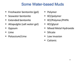 Some Water-based Muds
• Freshwater bentonite (gel)
• Seawater bentonite
• Extended bentonite
• Attapulgite (salt water gel)
• Gypsum
• Lime
• Potassium/Lime
• Polymer
• KCl/polymer
• KCl/Polymer/PHPA
• KCl/glycol
• Mixed Metal Hydroxide
• Silicate
• Low invasion
• Cationic
4
 