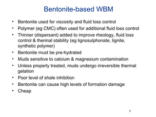 Bentonite-based WBM
• Bentonite used for viscosity and fluid loss control
• Polymer (eg CMC) often used for additional fluid loss control
• Thinner (dispersant) added to improve rheology, fluid loss
control & thermal stability (eg lignosulphonate, lignite,
synthetic polymer)
• Bentonite must be pre-hydrated
• Muds sensitive to calcium & magnesium contamination
• Unless properly treated, muds undergo irreversible thermal
gelation
• Poor level of shale inhibition
• Bentonite can cause high levels of formation damage
• Cheap
5
 