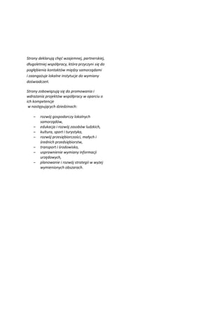 Strony deklarują chęć wzajemnej, partnerskiej,
długoletniej współpracy, która przyczyni się do
pogłębienia kontaktów między samorządami
i zaangażuje lokalne instytucje do wymiany
doświadczeń.

Strony zobowiązują się do promowania i
wdrażania projektów współpracy w oparciu o
ich kompetencje
 w następujących dziedzinach:

    –   rozwój gospodarczy lokalnych
        samorządów,
    –   edukacja i rozwój zasobów ludzkich,
    –   kultura, sport i turystyka,
    –   rozwój przesiębiorczości, małych i
        średnich przedsiębiorstw,
    –   transport i środowisko,
    –   usprawnienie wymiany informacji
        urzędowych,
    –   planowanie i rozwój strategii w wyżej
        wymienionych obszarach.
 