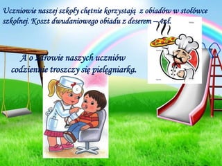 Uczniowie naszej szkoły chętnie korzystają  z obiadów w stołówce szkolnej. Koszt dwudaniowego obiadu z deserem – 4zł.A o zdrowie naszych uczniów codziennie troszczy się pielęgniarka.
