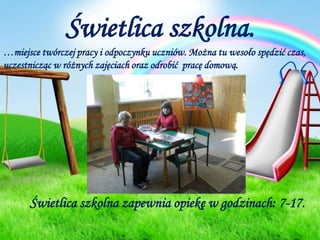 Świetlica szkolna.…miejsce twórczej pracy i odpoczynku uczniów. Można tu wesoło spędzić czas, uczestnicząc w różnych zajęciach oraz odrobić  pracę domową.Świetlica szkolna zapewnia opiekę w godzinach: 7-17.