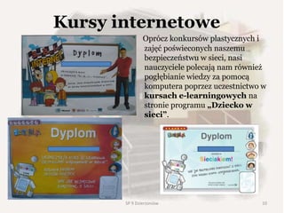 Kursy internetowe
Oprócz konkursów plastycznych i
zajęć poświeconych naszemu
bezpieczeństwu w sieci, nasi
nauczyciele polecają nam również
pogłębianie wiedzy za pomocą
komputera poprzez uczestnictwo w
kursach e-learningowych na
stronie programu „Dziecko w
sieci”.
SP 9 Dzierżoniów 10
 