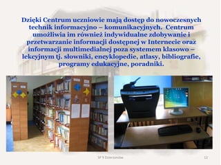 Dzięki Centrum uczniowie mają dostęp do nowoczesnych
technik informacyjno – komunikacyjnych. Centrum
umożliwia im również indywidualne zdobywanie i
przetwarzanie informacji dostępnej w Internecie oraz
informacji multimedialnej poza systemem klasowo –
lekcyjnym tj. słowniki, encyklopedie, atlasy, bibliografie,
programy edukacyjne, poradniki.
SP 9 Dzierżoniów 12
 