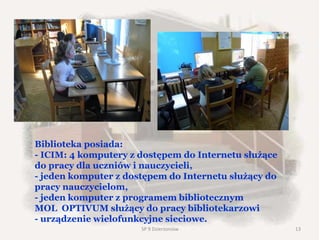 Biblioteka posiada:
- ICIM: 4 komputery z dostępem do Internetu służące
do pracy dla uczniów i nauczycieli,
- jeden komputer z dostępem do Internetu służący do
pracy nauczycielom,
- jeden komputer z programem bibliotecznym
MOL OPTIVUM służący do pracy bibliotekarzowi
- urządzenie wielofunkcyjne sieciowe.
SP 9 Dzierżoniów 13
 