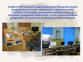 Dzięki ICIM uczniowie mają bezpośredni dostęp do wiedzy,
mogą poszerzać swoje wiadomości i zainteresowania.
Czytelnicy korzystają z programów multimedialnych,
Internetu, programów biurowych, w tym: edytorów tekstu,
programów do tworzenia prezentacji multimedialnych.
SP 9 Dzierżoniów 14
 