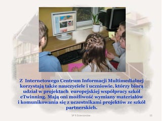 Z Internetowego Centrum Informacji Multimedialnej
korzystają także nauczyciele i uczniowie, którzy biorą
udział w projektach europejskiej współpracy szkół
eTwinning. Mają oni możliwość wymiany materiałów
i komunikowania się z uczestnikami projektów ze szkół
partnerskich.
SP 9 Dzierżoniów 15
 