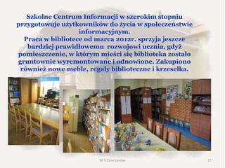 Szkolne Centrum Informacji w szerokim stopniu
przygotowuje użytkowników do życia w społeczeństwie
informacyjnym.
Praca w bibliotece od marca 2012r. sprzyja jeszcze
bardziej prawidłowemu rozwojowi ucznia, gdyż
pomieszczenie, w którym mieści się biblioteka zostało
gruntownie wyremontowane i odnowione. Zakupiono
również nowe meble, regały biblioteczne i krzesełka.
SP 9 Dzierżoniów 17
 