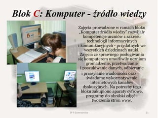 Blok C: Komputer - źródło wiedzy
Zajęcia prowadzone w ramach bloku
„Komputer źródło wiedzy” rozwijały
kompetencje uczniów z zakresu
technologii informacyjnych
i komunikacyjnych - przydatnych we
wszystkich dziedzinach nauki.
Zajęcia ze sprawnego posługiwania
się komputerem umożliwiły uczniom
gromadzenie, przetwarzanie
i poszukiwanie danych, odbieranie
i przesyłanie wiadomości oraz
świadome wykorzystywanie
internetowych kanałów
dyskusyjnych. Na potrzeby tego
bloku zakupiono aparaty cyfrowe,
programy do obróbki zdjęć i
tworzenia stron www.
21SP 9 Dzierżoniów
 