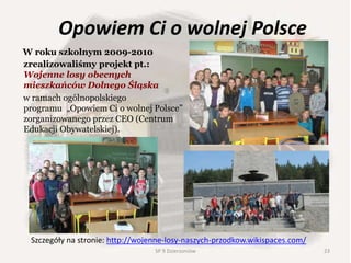 Opowiem Ci o wolnej Polsce
W roku szkolnym 2009-2010
zrealizowaliśmy projekt pt.:
Wojenne losy obecnych
mieszkańców Dolnego Śląska
w ramach ogólnopolskiego
programu „Opowiem Ci o wolnej Polsce”
zorganizowanego przez CEO (Centrum
Edukacji Obywatelskiej).
Szczegóły na stronie: http://wojenne-losy-naszych-przodkow.wikispaces.com/
23SP 9 Dzierżoniów
 