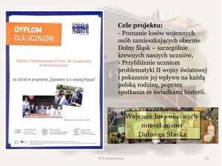 Cele projektu:
- Poznanie losów wojennych
osób zamieszkujących obecnie
Dolny Śląsk – szczególnie
krewnych naszych uczniów,
- Przybliżenie uczniom
problematyki II wojny światowej
i pokazanie jej wpływu na każdą
polską rodzinę, poprzez
spotkania ze świadkami historii.
24SP 9 Dzierżoniów
 