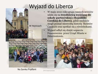 Wyjazd do Liberca
• W maju 2010 roku grupa naszych uczniów
udała się na trzydniową wymianę do
szkoły partnerskiej z Republiki
Czeskiej do Liberca, gdzie osobiście
mogli poznać niezwykłą historię Sudetów
Czeskich oraz spotkać się z rówieśnikami.
• Wyjazd odbył się dzięki wsparciu
finansowemu przez Urząd Miasta w
Dzierżoniowie.
Na Zamku Frydlant
W Hejnicach
25SP 9 Dzierżoniów
 