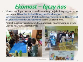 Ekomost – łączy nas
• W roku szkolnym 2011-2012 realizowaliśmy projekt integracyjny wraz
z uczniami Ośrodka Rehabilitacyjno-Edukacyjno-
Wychowawczego przy Polskim Stowarzyszeniu na Rzecz Osób
z Upośledzeniem Umysłowym koło w Dzierżoniowie.
• Projekt mogliśmy zrealizować dzięki wsparciu finansowemu ze strony
Urzędu Miasta w Dzierżoniowie.
26
SP 9 Dzierżoniów
 