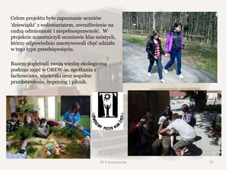 Celem projektu było zapoznanie uczniów
‘dziewiątki’ z wolontariatem, uwrażliwienie na
cudzą odmienność i niepełnosprawność. W
projekcie uczestniczyli uczniowie klas szóstych,
którzy odpowiednio umotywowali chęć udziału
w tego typu przedsięwzięciu.
Razem pogłębiali swoją wiedzę ekologiczną
podczas zajęć w OREW-ie, spotkania z
fachowcami, wycieczki oraz wspólne
przedstawienie, hepening i piknik.
SP 9 Dzierżoniów 27
 