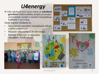 U4energy
W roku szkolnym 2011-2012 razem ze szkołami
greckimi realizowaliśmy projekt promujący
oszczędzanie energii w ramach europejskiego
konkursu U4energy.
Nasze wspólne działania to:
• Opracowanie sposobów oszczędzania energii
w życiu codziennym
• Poznanie odnawialnych źródeł energii
• Konkurs plastyczny propagujący
odnawialne źródła energii
SP 9 Dzierżoniów 29
 