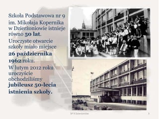 Szkoła Podstawowa nr 9
im. Mikołaja Kopernika
w Dzierżoniowie istnieje
równo 50 lat.
Uroczyste otwarcie
szkoły miało miejsce
26 października
1962 roku.
W lutym 2012 roku
uroczyście
obchodziliśmy
jubileusz 50-lecia
istnienia szkoły.
SP 9 Dzierżoniów 3
 