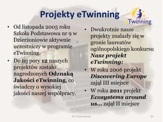 Projekty eTwinning
• Od listopada 2005 roku
Szkoła Podstawowa nr 9 w
Dzierżoniowie aktywnie
uczestniczy w programie
eTwinning.
• Do tej pory 12 naszych
projektów zostało
nagrodzonych Odznaką
Jakości eTwinning, co
świadczy o wysokiej
jakości naszej współpracy.
• Dwukrotnie nasze
projekty znalazły się w
gronie laureatów
ogólnopolskiego konkursu
Nasz projekt
eTwinning:
• W roku 2006 projekt
Discovering Europe
zajął III miejsce
• W roku 2011 projekt
Ecosystems around
us… zajął II miejsce
30SP 9 Dzierżoniów
 