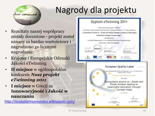 Nagrody dla projektu
• Rezultaty naszej współpracy
zostały docenione - projekt został
uznany za bardzo wartościowy i
nagrodzono go licznymi
nagrodami:
• Krajowe i Europejskie Odznaki
Jakości eTwinning
• II miejsce w ogólnopolskim
konkursie Nasz projekt
eTwinning 2011
• I miejsce w Grecji za
Innowacyjność i Jakość w
nauczaniu
http://ecosystemsaroundus.wikispaces.com/
34SP 9 Dzierżoniów
 