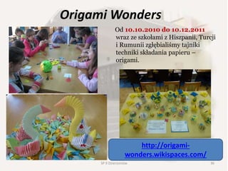 Origami Wonders
Od 10.10.2010 do 10.12.2011
wraz ze szkołami z Hiszpanii, Turcji
i Rumunii zgłębialiśmy tajniki
techniki składania papieru –
origami.
http://origami-
wonders.wikispaces.com/
36SP 9 Dzierżoniów
 