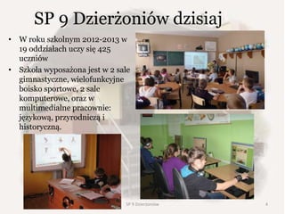 SP 9 Dzierżoniów dzisiaj
• W roku szkolnym 2012-2013 w
19 oddziałach uczy się 425
uczniów
• Szkoła wyposażona jest w 2 sale
gimnastyczne, wielofunkcyjne
boisko sportowe, 2 sale
komputerowe, oraz w
multimedialne pracownie:
językową, przyrodniczą i
historyczną.
SP 9 Dzierżoniów 4
 