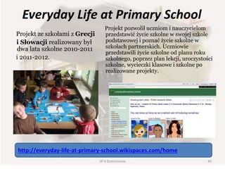 Everyday Life at Primary School
Projekt ze szkołami z Grecji
i Słowacji realizowany był
dwa lata szkolne 2010-2011
i 2011-2012.
Projekt pozwolił uczniom i nauczycielom
przedstawić życie szkolne w swojej szkole
podstawowej i poznać życie szkolne w
szkołach partnerskich. Uczniowie
przedstawili życie szkolne od planu roku
szkolnego, poprzez plan lekcji, uroczystości
szkolne, wycieczki klasowe i szkolne po
realizowane projekty.
http://everyday-life-at-primary-school.wikispaces.com/home
40SP 9 Dzierżoniów
 