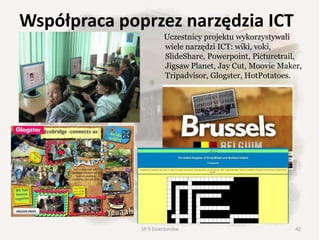 Współpraca poprzez narzędzia ICT
Uczestnicy projektu wykorzystywali
wiele narzędzi ICT: wiki, voki,
SlideShare, Powerpoint, Picturetrail,
Jigsaw Planet, Jay Cut, Moovie Maker,
Tripadvisor, Glogster, HotPotatoes.
42SP 9 Dzierżoniów
 