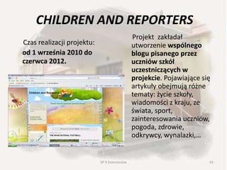 CHILDREN AND REPORTERS
Czas realizacji projektu:
od 1 września 2010 do
czerwca 2012.
Projekt zakładał
utworzenie wspólnego
blogu pisanego przez
uczniów szkół
uczestniczących w
projekcie. Pojawiające się
artykuły obejmują różne
tematy: życie szkoły,
wiadomości z kraju, ze
świata, sport,
zainteresowania uczniów,
pogoda, zdrowie,
odkrywcy, wynalazki,…
43SP 9 Dzierżoniów
 
