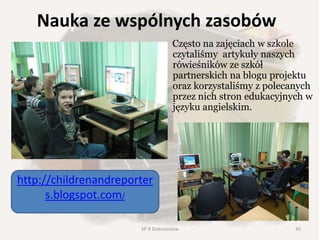 Nauka ze wspólnych zasobów
Często na zajęciach w szkole
czytaliśmy artykuły naszych
rówieśników ze szkół
partnerskich na blogu projektu
oraz korzystaliśmy z polecanych
przez nich stron edukacyjnych w
języku angielskim.
http://childrenandreporter
s.blogspot.com/
45SP 9 Dzierżoniów
 
