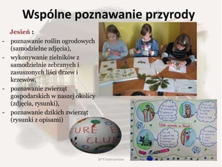 Wspólne poznawanie przyrody
Jesień :
- poznawanie roślin ogrodowych
(samodzielne zdjęcia),
- wykonywanie zielników z
samodzielnie zebranych i
zasuszonych liści drzew i
krzewów,
- poznawanie zwierząt
gospodarskich w naszej okolicy
(zdjęcia, rysunki),
- poznawanie dzikich zwierząt
(rysunki z opisami)
47SP 9 Dzierżoniów
 