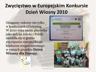Zwycięstwo w Europejskim Konkursie
Dzień Wiosny 2010
Osiągamy sukcesy nie tylko
w konkursach eTwinning.
W 2010 roku nasza placówka
jako jedyna szkoła z Polski
znalazła się w gronie
zwycięzców europejskiego
konkursu zorganizowanego
w ramach projektu Dzień
Wiosny dla Europy.
51SP 9 Dzierżoniów
 