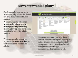 Ciągle poszukujemy nowych
rozwiązań, aby szkoła dla dzieci
nie była miejscem nudnym i
szarym.
W obecnym roku szkolnym
pracownia historyczna
wzbogaciła się o tablicę
interaktywną, co z pewnością
uatrakcyjni nie tylko lekcje
historii.
W bieżącym roku szkolnym
używamy już e-Dziennika, co
ułatwi rodzicom kontakt ze
szkołą.
SP 9 Dzierżoniów
Naszym marzeniem jest wymiana
sprzętu komputerowego na nowszy w
sali nr 30, co z pewnością ułatwiłoby
nam pracę z coraz to doskonalszymi
narzędziami technologii
informacyjno-komunikacyjnych.
Nowe wyzwania i plany
52
 