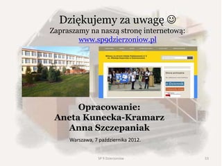 Wyjazd do Liberca
• W maju 2010 roku grupa naszych uczniów
udała się na trzydniową wymianę do szkoły
partnerskiej do Republiki Czeskiej do
Liberca, gdzie osobiście mogli poznać
niezwykłą historię Sudetów Czeskich oraz
spotkać się z rówieśnikami.
• Wyjazd doszedł do skutku dzięki wsparciu
finansowemu Urzędu Miasta w Dzierżoniowie,
który zawsze wspiera naszą współpracę ze
szkołami partnerskimi.
Na Zamku Frydlant
W Hejnicach
Dziękujemy za uwagę 
Zapraszamy na naszą stronę internetową:
www.sp9dzierzoniow.pl
Opracowanie:
Aneta Kunecka-Kramarz
Anna Szczepaniak
Warszawa, 7 października 2012.
53SP 9 Dzierżoniów
 