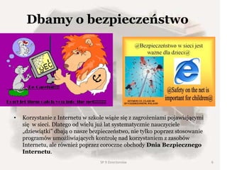 Dbamy o bezpieczeństwo
• Korzystanie z Internetu w szkole wiąże się z zagrożeniami pojawiającymi
się w sieci. Dlatego od wielu już lat systematycznie nauczyciele
„dziewiątki” dbają o nasze bezpieczeństwo, nie tylko poprzez stosowanie
programów umożliwiających kontrolę nad korzystaniem z zasobów
Internetu, ale również poprzez coroczne obchody Dnia Bezpiecznego
Internetu.
SP 9 Dzierżoniów 6
 