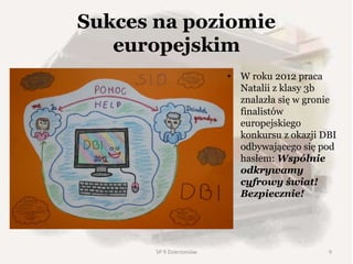 Sukces na poziomie
europejskim
• W roku 2012 praca
Natalii z klasy 3b
znalazła się w gronie
finalistów
europejskiego
konkursu z okazji DBI
odbywającego się pod
hasłem: Wspólnie
odkrywamy
cyfrowy świat!
Bezpiecznie!
SP 9 Dzierżoniów 9
 