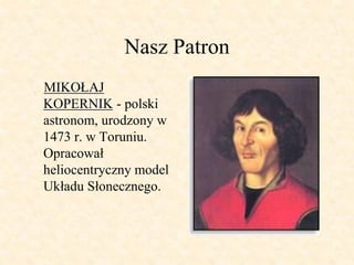 Nasz Patron
MIKOŁAJ
KOPERNIK - polski
astronom, urodzony w
1473 r. w Toruniu.
Opracował
heliocentryczny model
Układu Słone...
